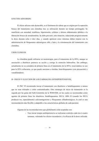 - - 70
EFECTOS ADVERSOS:
El efecto adverso más destacable, es el fenómeno de rebote que se origina por la supresión
brusca del tratamiento con clonidina tras su utilización durante un tiempo prolongado. Se
manifiesta con ansiedad, temblores, hipertensión, cefaleas y dolores abdominales debidos a la
liberación brusca de noradrenalina. Se debe prevenir, esta situación, reduciendo progresivamente
la dosis durante ocho ó diez días, y cuando aparecen estos síntomas deben tratarse con la
administración de bloqueantes adrenérgicos alfa y beta y la reinstauración del tratamiento con
clonidina.
USOS CLINICOS
La clonidina puede utilizarse en monoterapia, para el tratamiento de la HTA, aunque su
asociación a diuréticos potencia su acción y corrige la retención hidrosalina. Sin embargo,
actualmente no se considera de primera línea en el tratamiento de la HTA, reservándose su uso
para la HTA refractaria, ya que puede asociarse a tiazidas, beta-bloqueantes (con precaución) y
vasodilatadores.
D- INICIO Y ELECCION DE LOS FARMACOS ANTIHIPERTENSIVOS:
El JNC VI recomienda iniciar el tratamiento con diuréticos o betabloqueantes a menos
que no sean tolerados o estén contraindicados. Otra estrategia de inicio de tratamiento es la
seguida por las guías del Sub-Committee de la WHO/ISH, en las cuales se recomiendan como
agentes de primera línea los diuréticos, betabloqueantes, IECA, ARA II (cuando los IECA
producen tos, especialmente) calcioantagonistas y bloqueantes alfaadrenérgicos, lo cual es una
recomendación más flexible y adaptable a las características globales de cada paciente.
Algunas de las recomendaciones que globalmente están aceptadas son:
- Tras iniciar terapia antihipertensiva se realizaran controles cada tres ó cuatro
semanas, valorando los efectos secundarios y la eficacia de la dosis utilizada.
 