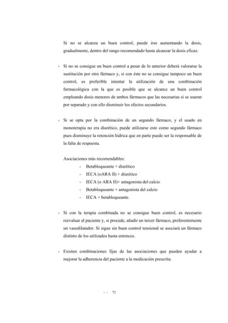 - - 71
Si no se alcanza un buen control, puede irse aumentando la dosis,
gradualmente, dentro del rango recomendado hasta alcanzar la dosis eficaz.
- Si no se consigue un buen control a pesar de lo anterior deberá valorarse la
sustitución por otro fármaco y, si con éste no se consigue tampoco un buen
control, es preferible intentar la utilización de una combinación
farmacológica con la que es posible que se alcance un buen control
empleando dosis menores de ambos fármacos que las necesarias si se usaran
por separado y con ello disminuir los efectos secundarios.
- Si se opta por la combinación de un segundo fármaco, y el usado en
monoterapia no era diurético, puede utilizarse este como segundo fármaco
pues disminuye la retención hídrica que en parte puede ser la responsable de
la falta de respuesta.
Asociaciones más recomendables:
- Betabloqueante + diurético
- IECA (oARA II) + diurético
- IECA (o ARA II)+ antagonista del calcio
- Betabloqueante + antagonista del calcio
- IECA + betabloqueante.
- Si con la terapia combinada no se consigue buen control, es necesario
reevaluar al paciente y, si procede, añadir un tercer fármaco, preferentemente
un vasodilatador. Si sigue sin buen control tensional se asociará un fármaco
distinto de los utilizados hasta entonces.
- Existen combinaciones fijas de las asociaciones que pueden ayudar a
mejorar la adherencia del paciente a la medicación prescrita.
 