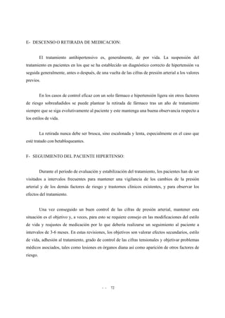 - - 72
E- DESCENSO O RETIRADA DE MEDICACION:
El tratamiento antihipertensivo es, generalmente, de por vida. La suspensión del
tratamiento en pacientes en los que se ha establecido un diagnóstico correcto de hipertensión va
seguida generalmente, antes o después, de una vuelta de las cifras de presión arterial a los valores
previos.
En los casos de control eficaz con un solo fármaco e hipertensión ligera sin otros factores
de riesgo sobreañadidos se puede plantear la retirada de fármaco tras un año de tratamiento
siempre que se siga evolutivamente al paciente y este mantenga una buena observancia respecto a
los estilos de vida.
La retirada nunca debe ser brusca, sino escalonada y lenta, especialmente en el caso que
esté tratado con betabloqueantes.
F- SEGUIMIENTO DEL PACIENTE HIPERTENSO:
Durante el período de evaluación y estabilización del tratamiento, los pacientes han de ser
visitados a intervalos frecuentes para mantener una vigilancia de los cambios de la presión
arterial y de los demás factores de riesgo y trastornos clínicos existentes, y para observar los
efectos del tratamiento.
Una vez conseguido un buen control de las cifras de presión arterial, mantener esta
situación es el objetivo y, a veces, para esto se requiere consejo en las modificaciones del estilo
de vida y reajustes de medicación por lo que debería realizarse un seguimiento al paciente a
intervalos de 3-6 meses. En estas revisiones, los objetivos son valorar efectos secundarios, estilo
de vida, adhesión al tratamiento, grado de control de las cifras tensionales y objetivar problemas
médicos asociados, tales como lesiones en órganos diana así como aparición de otros factores de
riesgo.
 