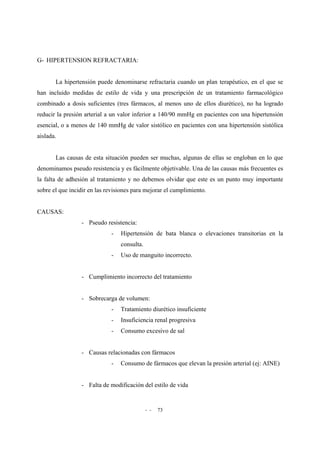 - - 73
G- HIPERTENSION REFRACTARIA:
La hipertensión puede denominarse refractaria cuando un plan terapéutico, en el que se
han incluido medidas de estilo de vida y una prescripción de un tratamiento farmacológico
combinado a dosis suficientes (tres fármacos, al menos uno de ellos diurético), no ha logrado
reducir la presión arterial a un valor inferior a 140/90 mmHg en pacientes con una hipertensión
esencial, o a menos de 140 mmHg de valor sistólico en pacientes con una hipertensión sistólica
aislada.
Las causas de esta situación pueden ser muchas, algunas de ellas se engloban en lo que
denominamos pseudo resistencia y es fácilmente objetivable. Una de las causas más frecuentes es
la falta de adhesión al tratamiento y no debemos olvidar que este es un punto muy importante
sobre el que incidir en las revisiones para mejorar el cumplimiento.
CAUSAS:
- Pseudo resistencia:
- Hipertensión de bata blanca o elevaciones transitorias en la
consulta.
- Uso de manguito incorrecto.
- Cumplimiento incorrecto del tratamiento
- Sobrecarga de volumen:
- Tratamiento diurético insuficiente
- Insuficiencia renal progresiva
- Consumo excesivo de sal
- Causas relacionadas con fármacos
- Consumo de fármacos que elevan la presión arterial (ej: AINE)
- Falta de modificación del estilo de vida
 