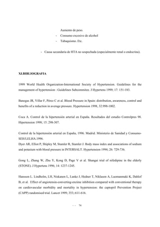 - - 74
Aumento de peso.
- Consumo excesivo de alcohol
- Tabaquismo. Etc.
- Causa secundaria de HTA no sospechada (especialmente renal o endocrina).
XI.BIBLIOGRAFIA
1999 World Health Organization-International Society of Hypertension. Guidelines for the
management of hypertension : Guidelines Subcommitee. J Hypertens 1999; 17: 151-183.
Banegas JR, Villar F, Pérez C et al. Blood Pressure in Spain: distribution, awareness, control and
benefits of a reduction in average pressure. Hypertension 1998, 32:998-1002.
Coca A. Control de la hipertensión arterial en España. Resultados del estudio Controlpres 98.
Hipertension 1998; 15: 298-307.
Control de la hipertensión arterial en España, 1996. Madrid. Ministerio de Sanidad y Consumo-
SEH/LELHA.1996.
Dyer AR, Elliot P, Shipley M, Stamler R, Stamler J. Body mass index and associations of sodium
and potasium with blood pressure in INTERSALT. Hypertension 1994; 26: 729-736.
Gong L, Zhang W, Zhu Y, Kong D, Page V et al. Shangai trial of nifedipine in the elderly
(STONE). J Hypertens 1996; 14: 1237-1245.
Hansson L. Lindholm, LH, Niskanen L, Lanke J, Hedner T, Niklason A, Luomanmaki K, Dahlof
B, et al. Effect of angiotensin-converting-enzime inhibition compared with conventional therapy
on cardiovascular morbidity and mortality in hypertension: the captopril Prevention Project
(CAPP) randomised trial. Lancet 1999; 353;:611-616.
 