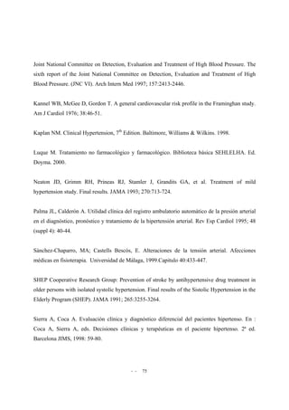 - - 75
Joint National Committee on Detection, Evaluation and Treatment of High Blood Pressure. The
sixth report of the Joint National Committee on Detection, Evaluation and Treatment of High
Blood Pressure. (JNC VI). Arch Intern Med 1997; 157:2413-2446.
Kannel WB, McGee D, Gordon T. A general cardiovascular risk profile in the Framinghan study.
Am J Cardiol 1976; 38:46-51.
Kaplan NM. Clinical Hypertension, 7th
Edition. Baltimore, Williams & Wilkins. 1998.
Luque M. Tratamiento no farmacológico y farmacológico. Biblioteca básica SEHLELHA. Ed.
Doyma. 2000.
Neaton JD, Grimm RH, Prineas RJ, Stamler J, Grandits GA, et al. Treatment of mild
hypertension study. Final results. JAMA 1993; 270:713-724.
Palma JL, Calderón A. Utilidad clínica del registro ambulatorio automático de la presión arterial
en el diagnóstico, pronóstico y tratamiento de la hipertensión arterial. Rev Esp Cardiol 1995; 48
(suppl 4): 40-44.
Sánchez-Chaparro, MA; Castells Bescós, E. Alteraciones de la tensión arterial. Afecciones
médicas en fisioterapia. Universidad de Málaga, 1999.Capitulo 40:433-447.
SHEP Cooperative Research Group: Prevention of stroke by antihypertensive drug treatment in
older persons with isolated systolic hypertension. Final results of the Sistolic Hypertension in the
Elderly Program (SHEP). JAMA 1991; 265:3255-3264.
Sierra A, Coca A. Evaluación clínica y diagnóstico diferencial del pacientes hipertenso. En :
Coca A, Sierra A, eds. Decisiones clínicas y terapéuticas en el paciente hipertenso. 2ª ed.
Barcelona JIMS, 1998: 59-80.
 