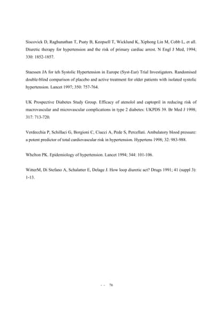 - - 76
Siscovick D, Raghunathan T, Psaty B, Keopsell T, Wicklund K, Xiphong Lin M, Cobb L, et all.
Diuretic therapy for hypertension and the risk of primary cardiac arrest. N Engl J Med, 1994;
330: 1852-1857.
Staessen JA for teh Systolic Hypertension in Europe (Syst-Eur) Trial Investigators. Randomised
double-blind comparison of placebo and active treatment for older patients with isolated systolic
hypertension. Lancet 1997; 350: 757-764.
UK Prospective Diabetes Study Group. Efficacy of atenolol and captopril in reducing risk of
macrovascular and microvascular complications in type 2 diabetes: UKPDS 39. Br Med J 1998;
317: 713-720.
Verdecchia P, Schillaci G, Borgioni C, Ciucci A, Pede S, Percellati. Ambulatory blood pressure:
a potent predictor of total cardiovascular risk in hypertension. Hypertens 1998; 32: 983-988.
Whelton PK. Epidemiology of hypertension. Lancet 1994; 344: 101-106.
WitterM, Di Stefano A, Schalatter E, Delage J. How loop diuretic act? Drugs 1991; 41 (suppl 3):
1-13.
 