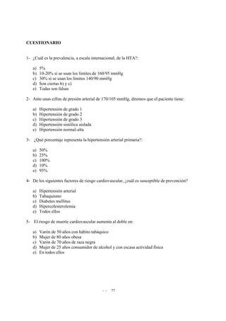 - - 77
CUESTIONARIO
1- ¿Cuál es la prevalencia, a escala internacional, de la HTA?:
a) 5%
b) 10-20% si se usan los límites de 160/95 mmHg
c) 30% si se usan los límites 140/90 mmHg
d) Son ciertas b) y c)
e) Todas son falsas
2- Ante unas cifras de presión arterial de 170/105 mmHg, diremos que el paciente tiene:
a) Hipertensión de grado 1
b) Hipertensión de grado 2
c) Hipertensión de grado 3
d) Hipertensión sistólica aislada
e) Hipertensión normal-alta
3- ¿Qué porcentaje representa la hipertensión arterial primaria?:
a) 50%
b) 25%
c) 100%
d) 10%
e) 95%
4- De los siguientes factores de riesgo cardiovascular, ¿cuál es susceptible de prevención?
a) Hipertensión arterial
b) Tabaquismo
c) Diabetes mellitus
d) Hipercolesterolemia
e) Todos ellos
5- El riesgo de muerte cardiovascular aumenta al doble en:
a) Varón de 50 años con hábito tabáquico
b) Mujer de 80 años obesa
c) Varón de 70 años de raza negra
d) Mujer de 25 años consumidor de alcohol y con escasa actividad física
e) En todos ellos
 