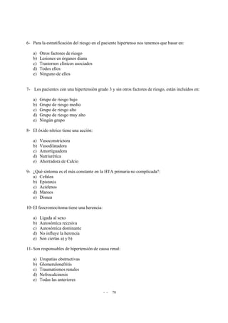 - - 78
6- Para la estratificación del riesgo en el paciente hipertenso nos tenemos que basar en:
a) Otros factores de riesgo
b) Lesiones en órganos diana
c) Trastornos clínicos asociados
d) Todos ellos
e) Ninguno de ellos
7- Los pacientes con una hipertensión grado 3 y sin otros factores de riesgo, están incluidos en:
a) Grupo de riesgo bajo
b) Grupo de riesgo medio
c) Grupo de riesgo alto
d) Grupo de riesgo muy alto
e) Ningún grupo
8- El óxido nítrico tiene una acción:
a) Vasoconstrictora
b) Vasodilatadora
c) Amortiguadora
d) Natriurética
e) Ahorradora de Calcio
9- ¿Qué síntoma es el más constante en la HTA primaria no complicada?:
a) Cefalea
b) Epistaxis
c) Acúfenos
d) Mareos
e) Disnea
10- El feocromocitoma tiene una herencia:
a) Ligada al sexo
b) Autosómica recesiva
c) Autosómica dominante
d) No influye la herencia
e) Son ciertas a) y b)
11- Son responsables de hipertensión de causa renal:
a) Uropatías obstructivas
b) Glomerulonefritis
c) Traumatismos renales
d) Nefrocalcinosis
e) Todas las anteriores
 