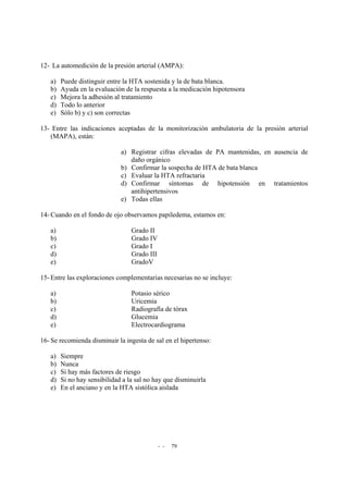 - - 79
12- La automedición de la presión arterial (AMPA):
a) Puede distinguir entre la HTA sostenida y la de bata blanca.
b) Ayuda en la evaluación de la respuesta a la medicación hipotensora
c) Mejora la adhesión al tratamiento
d) Todo lo anterior
e) Sólo b) y c) son correctas
13- Entre las indicaciones aceptadas de la monitorización ambulatoria de la presión arterial
(MAPA), están:
a) Registrar cifras elevadas de PA mantenidas, en ausencia de
daño orgánico
b) Confirmar la sospecha de HTA de bata blanca
c) Evaluar la HTA refractaria
d) Confirmar síntomas de hipotensión en tratamientos
antihipertensivos
e) Todas ellas
14- Cuando en el fondo de ojo observamos papiledema, estamos en:
a) Grado II
b) Grado IV
c) Grado I
d) Grado III
e) GradoV
15- Entre las exploraciones complementarias necesarias no se incluye:
a) Potasio sérico
b) Uricemia
c) Radiografía de tórax
d) Glucemia
e) Electrocardiograma
16- Se recomienda disminuir la ingesta de sal en el hipertenso:
a) Siempre
b) Nunca
c) Si hay más factores de riesgo
d) Si no hay sensibilidad a la sal no hay que disminuirla
e) En el anciano y en la HTA sistólica aislada
 