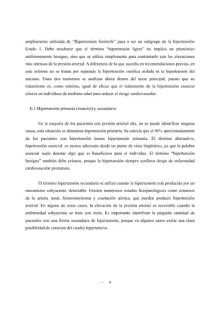 - - 8
ampliamente utilizada de “Hipertensión limítrofe” pasa a ser un subgrupo de la hipertensión
Grado 1. Debe resaltarse que el término “hipertensión ligera” no implica un pronóstico
uniformemente benigno, sino que se utiliza simplemente para contrastarlo con las elevaciones
más intensas de la presión arterial. A diferencia de lo que sucedía en recomendaciones previas, en
este informe no se tratan por separado la hipertensión sistólica aislada ni la hipertensión del
anciano. Estos dos trastornos se analizan ahora dentro del texto principal, puesto que su
tratamiento es, como mínimo, igual de eficaz que el tratamiento de la hipertensión esencial
clásica en individuos de mediana edad para reducir el riesgo cardiovascular.
II.1.Hipertensión primaria (esencial) y secundaria:
En la mayoría de los pacientes con presión arterial alta, no se puede identificar ninguna
causa, esta situación se denomina hipertensión primaria. Se calcula que el 95% aproximadamente
de los pacientes con hipertensión tienen hipertensión primaria. El término alternativo,
hipertensión esencial, es menos adecuado desde un punto de vista lingüístico, ya que la palabra
esencial suele denotar algo que es beneficioso para el individuo. El término “hipertensión
benigna” también debe evitarse, porque la hipertensión siempre conlleva riesgo de enfermedad
cardiovascular prematura.
El término hipertensión secundaria se utiliza cuando la hipertensión está producida por un
mecanismo subyacente, detectable. Existen numerosos estados fisiopatológicos como estenosis
de la arteria renal, feocromocitoma y coartación aórtica, que pueden producir hipertensión
arterial. En alguno de estos casos, la elevación de la presión arterial es reversible cuando la
enfermedad subyacente se trata con éxito. Es importante identificar la pequeña cantidad de
pacientes con una forma secundaria de hipertensión, porque en algunos casos existe una clara
posibilidad de curación del cuadro hipertensivo.
 