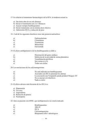 - - 80
17- En relación al tratamiento farmacológico de la HTA, la tendencia actual es:
a) Dar dosis altas de un solo fármaco
b) Iniciar el tratamiento con 2 ó 3 fármacos
c) Asociar siempre betabloqueantes
d) Iniciar tratamiento con la mínima dosis efectiva
e) Administrar IECA y reducción de peso
18- Cuál de los siguientes diuréticos tiene más potencia natriurética:
a) Espironolactona
b) Clortalidona
c) Triamterene
d) Metazolona
e) Furosemida
19- El efecto antihipertensivo de los betabloqueantes se debe a:
a) Disminución del gasto cardiaco
b) Inhibición de la actividad de renina plasmática
c) Vasodilatación periférica
d) Son ciertas a) y b)
e) Todas son ciertas
20- Las asociaciones de los calcioantagonistas:
a) No está indicada con betabloqueantes
b) Asociados con IECA aumentan los edemas
c) La asociación con Verapamilo puede producir bloqueo AV
d) No se asocian con diuréticos
e) Nada es cierto
21- El efecto adverso más frecuente de los IECA es:
a) Hipotensión
b) Tos seca
c) Angioedema
d) Retención de potasio
e) Neutropenia
22- Ante un paciente con EPOC, qué antihipertensivo no estaría indicado:
a) Betabloqueantes
b) ARA II
c) IECA
d) Calcioantagonistas
e) Bloqueantes alfa 1 adrenérgicos
 