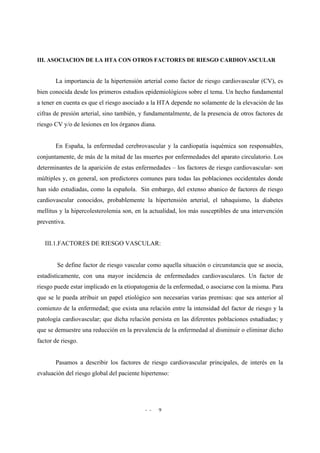 - - 9
III. ASOCIACION DE LA HTA CON OTROS FACTORES DE RIESGO CARDIOVASCULAR
La importancia de la hipertensión arterial como factor de riesgo cardiovascular (CV), es
bien conocida desde los primeros estudios epidemiológicos sobre el tema. Un hecho fundamental
a tener en cuenta es que el riesgo asociado a la HTA depende no solamente de la elevación de las
cifras de presión arterial, sino también, y fundamentalmente, de la presencia de otros factores de
riesgo CV y/o de lesiones en los órganos diana.
En España, la enfermedad cerebrovascular y la cardiopatía isquémica son responsables,
conjuntamente, de más de la mitad de las muertes por enfermedades del aparato circulatorio. Los
determinantes de la aparición de estas enfermedades – los factores de riesgo cardiovascular- son
múltiples y, en general, son predictores comunes para todas las poblaciones occidentales donde
han sido estudiadas, como la española. Sin embargo, del extenso abanico de factores de riesgo
cardiovascular conocidos, probablemente la hipertensión arterial, el tabaquismo, la diabetes
mellitus y la hipercolesterolemia son, en la actualidad, los más susceptibles de una intervención
preventiva.
III.1.FACTORES DE RIESGO VASCULAR:
Se define factor de riesgo vascular como aquella situación o circunstancia que se asocia,
estadísticamente, con una mayor incidencia de enfermedades cardiovasculares. Un factor de
riesgo puede estar implicado en la etiopatogenia de la enfermedad, o asociarse con la misma. Para
que se le pueda atribuir un papel etiológico son necesarias varias premisas: que sea anterior al
comienzo de la enfermedad; que exista una relación entre la intensidad del factor de riesgo y la
patología cardiovascular; que dicha relación persista en las diferentes poblaciones estudiadas; y
que se demuestre una reducción en la prevalencia de la enfermedad al disminuir o eliminar dicho
factor de riesgo.
Pasamos a describir los factores de riesgo cardiovascular principales, de interés en la
evaluación del riesgo global del paciente hipertenso:
 