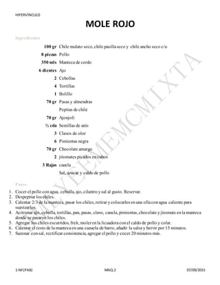 HIPERVÍNCULO
1 IM(PAB) MAQ.2 07/09/2015
MOLE ROJO
Ingredientes
100 gr Chile mulato seco, chile pasillaseco y chile ancho seco c/u
8 piezas Pollo
350 mls Manteca de cerdo
6 dientes Ajo
2 Cebollas
4 Tortillas
1 Bolillo
70 gr Pasas y almendras
Pepitas de chile
70 gr Ajonjolí
½ cda Semillas de anís
3 Clavos de olor
6 Pimientas negra
70 gr Chocolate amargo
2 jitomates picados encubos
3 Rajas canela
Sal, azúcar y caldo de pollo
+
Pasos
1. Cocer el pollo conagua, cebolla, ajo, cilantro ysal al gusto. Reservar.+
2. Despepitar los chiles.+
3. Calentar 2/3 de la manteca, pasar los chiles, retirar ycolocarlosenuna ollaconagua caliente para
suavizarlos.+
4. Acitronar ajo, cebolla, tortillas, pan, pasas, clavo, canela, pimientas, chocolate yjitomate enlamanteca
donde se pasaron los chiles.+
5. Agregar los chiles escurridos, freír, molerenla licuadoraconel caldo de pollo y colar.+
6. Calentar el resto de la mantecaen una cazuela de barro, añadir la salsa y hervir por 15 minutos.+
7. Sazonar consal, rectificar consistencia, agregar el pollo y cocer 20 minutos más.
 