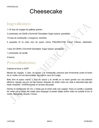 HIPERVÍNCULO
1 IM(PAB) MAQ.2 07/09/2015
Cheesecake
Ingredientes:
1-1/2 taza de migajas de galletas graham
3 cucharadas de C&H® o Domino® Granulated Sugar (azúcar granulada)
1/3 taza de mantequilla o margarina, derretida
4 paquetes (8 oz cada uno) de queso crema PHILADELPHIA Cream Cheese, ablandado
1 taza de C&H® o Domino® Granulated Sugar (azúcar granulada)
1 cucharadita de vainilla
4 huevos
Procedimientos:
Calienta el horno a 325ºF
Mezcla las migajas, 3 cdas. de azúcar y la mantequilla; presiona esto firmemente contra el fondo
de un molde con aro desmontable (springform pan) de 9 pulgs.
Bate bien el queso crema, 1 taza de azúcar y la vainilla en un tazón grande con una batidora
eléctrica. Agrega uno por uno los huevos; después de añadir cada uno, bate a velocidad baja sólo
hasta mezclarlo. Vierte la mezcla en la base del pastel.
Hornea el cheesecake 55 min. o hasta que el centro esté casi cuajado. Pasa un cuchillo o espátula
de metal por el borde del molde para despegar el pastel; déjalo enfriar antes de quitarle el aro al
molde. Refrigéralo durante 4 horas.
 