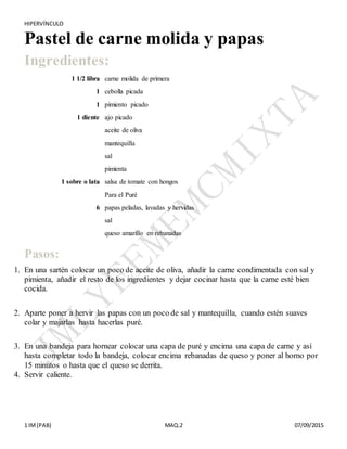HIPERVÍNCULO
1 IM(PAB) MAQ.2 07/09/2015
Pastel de carne molida y papas
Ingredientes:
1 1/2 libra carne molida de primera
1 cebolla picada
1 pimiento picado
1 diente ajo picado
aceite de oliva
mantequilla
sal
pimienta
1 sobre o lata salsa de tomate con hongos
Para el Puré
6 papas peladas, lavadas y hervidas
sal
queso amarillo en rebanadas
+
Pasos:
1. En una sartén colocar un poco de aceite de oliva, añadir la carne condimentada con sal y
pimienta, añadir el resto de los ingredientes y dejar cocinar hasta que la carne esté bien
cocida.
+
2. Aparte poner a hervir las papas con un poco de sal y mantequilla, cuando estén suaves
colar y majarlas hasta hacerlas puré.
+
3. En una bandeja para hornear colocar una capa de puré y encima una capa de carne y así
hasta completar todo la bandeja, colocar encima rebanadas de queso y poner al horno por
15 minutos o hasta que el queso se derrita.+
4. Servir caliente.
 