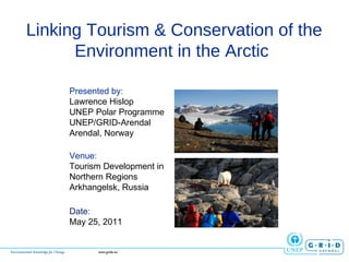 Linking Tourism & Conservation of the Environment in the Arctic  Presented by: Lawrence Hislop UNEP Polar Programme UNEP/GRID-Arendal  Arendal, Norway Venue: Tourism Development in Northern Regions Arkhangelsk, Russia Date: May 25, 2011 
