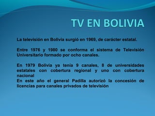 La televisión en Bolivia surgió en 1969, de carácter estatal.
Entre 1976 y 1980 se conforma el sistema de Televisión
Universitario formado por ocho canales.
En 1979 Bolivia ya tenía 9 canales, 8 de universidades
estatales con cobertura regional y uno con cobertura
nacional
En este año el general Padilla autorizó la concesión de
licencias para canales privados de televisión
 