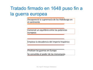 Dra. Ingrid R. Rodríguez Chokewanca
Desapareció la supremacía de los Habsburgo en
el continente
Comenzó un equilibrio entre las potencias
europeas
Empieza la decadencia del imperio hispánico
Finalizan las guerras en Europa
Se consolida el poder de las monarquías
Tratado firmado en 1648 puso fin a
la guerra europea
 
