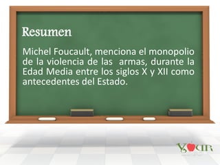 Resumen
Michel Foucault, menciona el monopolio
de la violencia de las armas, durante la
Edad Media entre los siglos X y XII como
antecedentes del Estado.
 