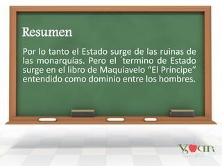 Resumen
Por lo tanto el Estado surge de las ruinas de
las monarquías. Pero el ´termino de Estado
surge en el libro de Maquiavelo “El Príncipe”
entendido como dominio entre los hombres.
 