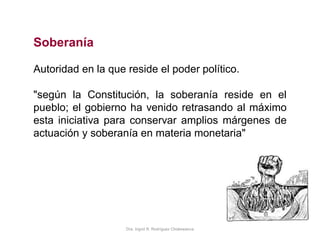 Dra. Ingrid R. Rodríguez Chokewanca
Soberanía
Autoridad en la que reside el poder político.
"según la Constitución, la soberanía reside en el
pueblo; el gobierno ha venido retrasando al máximo
esta iniciativa para conservar amplios márgenes de
actuación y soberanía en materia monetaria"
 