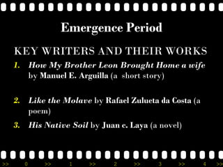 >> 0 >> 1 >> 2 >> 3 >> 4 >>
Emergence Period
KEY WRITERS AND THEIR WORKS
1. How My Brother Leon Brought Home a wife
by Manuel E. Arguilla (a short story)
2. Like the Molave by Rafael Zulueta da Costa (a
poem)
3. His Native Soil by Juan c. Laya (a novel)
 