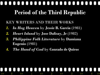 >> 0 >> 1 >> 2 >> 3 >> 4 >>
Period of the Third Republic
KEY WRITERS AND THEIR WORKS
1. In Hog Heaven by Jessie B. Garcia (1981)
2. Heart Island by Jose Dalisay, Jr (1982)
3. Philippine Folk Literature by Damiana
Eugenio (1981)
4. The Hand of God by Conrado de Quiros
 