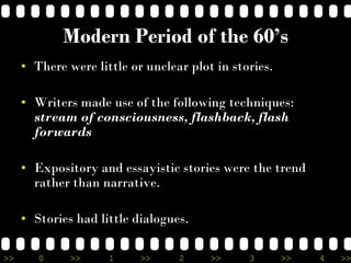 >> 0 >> 1 >> 2 >> 3 >> 4 >>
Modern Period of the 60’s
• There were little or unclear plot in stories.
• Writers made use of the following techniques:
stream of consciousness, flashback, flash
forwards
• Expository and essayistic stories were the trend
rather than narrative.
• Stories had little dialogues.
 