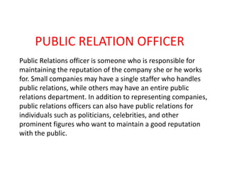 PUBLIC RELATION OFFICER
Public Relations officer is someone who is responsible for
maintaining the reputation of the company she or he works
for. Small companies may have a single staffer who handles
public relations, while others may have an entire public
relations department. In addition to representing companies,
public relations officers can also have public relations for
individuals such as politicians, celebrities, and other
prominent figures who want to maintain a good reputation
with the public.
 