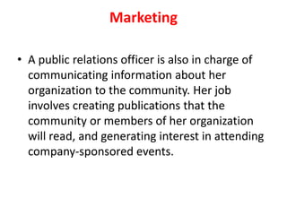 Marketing
• A public relations officer is also in charge of
communicating information about her
organization to the community. Her job
involves creating publications that the
community or members of her organization
will read, and generating interest in attending
company-sponsored events.
 