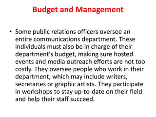 Budget and Management
• Some public relations officers oversee an
entire communications department. These
individuals must also be in charge of their
department's budget, making sure hosted
events and media outreach efforts are not too
costly. They oversee people who work in their
department, which may include writers,
secretaries or graphic artists. They participate
in workshops to stay up-to-date on their field
and help their staff succeed.
 