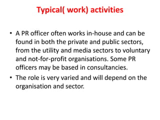 Typical( work) activities
• A PR officer often works in-house and can be
found in both the private and public sectors,
from the utility and media sectors to voluntary
and not-for-profit organisations. Some PR
officers may be based in consultancies.
• The role is very varied and will depend on the
organisation and sector.
 