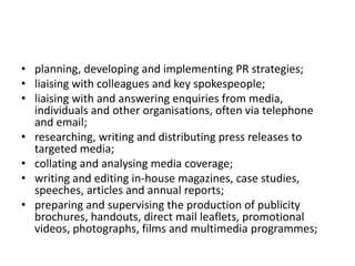 • planning, developing and implementing PR strategies;
• liaising with colleagues and key spokespeople;
• liaising with and answering enquiries from media,
individuals and other organisations, often via telephone
and email;
• researching, writing and distributing press releases to
targeted media;
• collating and analysing media coverage;
• writing and editing in-house magazines, case studies,
speeches, articles and annual reports;
• preparing and supervising the production of publicity
brochures, handouts, direct mail leaflets, promotional
videos, photographs, films and multimedia programmes;
 