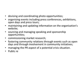 • devising and coordinating photo opportunities;
• organising events including press conferences, exhibitions,
open days and press tours;
• maintaining and updating information on the organisation's
website;
• sourcing and managing speaking and sponsorship
opportunities;
• commissioning market research;
• fostering community relations through events such as open
days and through involvement in community initiatives;
• managing the PR aspect of a potential crisis situation.
• Public re
 