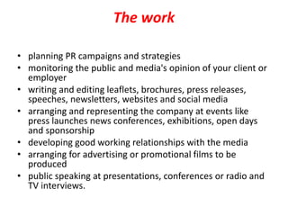 The work
• planning PR campaigns and strategies
• monitoring the public and media's opinion of your client or
employer
• writing and editing leaflets, brochures, press releases,
speeches, newsletters, websites and social media
• arranging and representing the company at events like
press launches news conferences, exhibitions, open days
and sponsorship
• developing good working relationships with the media
• arranging for advertising or promotional films to be
produced
• public speaking at presentations, conferences or radio and
TV interviews.
 