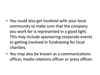 • You could also get involved with your local
community to make sure that the company
you work for is represented in a good light.
This may include sponsoring corporate events
or getting involved in fundraising for local
charities.
• You may also be known as a communications
officer, media relations officer or press officer.
 
