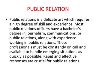 PUBLIC RELATION
• Public relations is a delicate art which requires
a high degree of skill and experience. Most
public relations officers have a bachelor's
degree in journalism, communications, or
public relations, along with experience
working in public relations. These
professionals must be constantly on call and
available to handle emerging situations as
quickly as possible. Rapid and effective
responses are crucial for public relations.
 