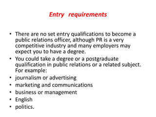 Entry requirements
• There are no set entry qualifications to become a
public relations officer, although PR is a very
competitive industry and many employers may
expect you to have a degree.
• You could take a degree or a postgraduate
qualification in public relations or a related subject.
For example:
• journalism or advertising
• marketing and communications
• business or management
• English
• politics.
 