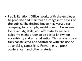 • Public Relations Officer works with the employer
to generate and maintain an image in the eyes of
the public. The desired image may vary; a car
company, for example, might want to be known
for reliability, style, and affordability, while a
celebrity might prefer to be better known for
eccentricity and unusual antics. This image is care
fully constructed and controlled with the use of
advertising campaigns, Press release, press
conferences, and other materials.
 