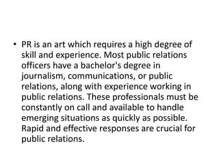 • PR is an art which requires a high degree of
skill and experience. Most public relations
officers have a bachelor's degree in
journalism, communications, or public
relations, along with experience working in
public relations. These professionals must be
constantly on call and available to handle
emerging situations as quickly as possible.
Rapid and effective responses are crucial for
public relations.
 