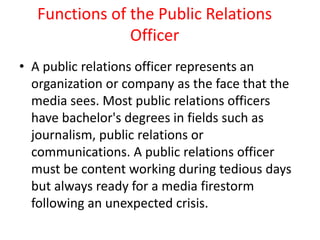 Functions of the Public Relations
Officer
• A public relations officer represents an
organization or company as the face that the
media sees. Most public relations officers
have bachelor's degrees in fields such as
journalism, public relations or
communications. A public relations officer
must be content working during tedious days
but always ready for a media firestorm
following an unexpected crisis.
 