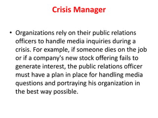 Crisis Manager
• Organizations rely on their public relations
officers to handle media inquiries during a
crisis. For example, if someone dies on the job
or if a company's new stock offering fails to
generate interest, the public relations officer
must have a plan in place for handling media
questions and portraying his organization in
the best way possible.
 