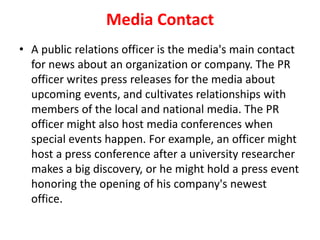 Media Contact
• A public relations officer is the media's main contact
for news about an organization or company. The PR
officer writes press releases for the media about
upcoming events, and cultivates relationships with
members of the local and national media. The PR
officer might also host media conferences when
special events happen. For example, an officer might
host a press conference after a university researcher
makes a big discovery, or he might hold a press event
honoring the opening of his company's newest
office.
 