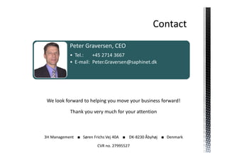 Peter Graversen, CEO
           • Tel.:   +45 2714 3667
           • E-mail: Peter.Graversen@saphinet.dk




 We look forward to helping you move your business forward!

           Thank you very much for your attention



3H Management ■ Søren Frichs Vej 40A ■ DK-8230 Åbyhøj ■ Denmark

                        CVR no. 27995527
 