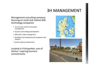 Management consulting company
focusing on small and midsize B2B
technology companies
   turn around, interim and project
   management
   business and strategy development
   B2B sales / sales management
   facilitation of entrepreneurial companies and
   projects
   board / advisory board work


Located in Frichsparken, one of
Aarhus’ inspiring business
environments
 