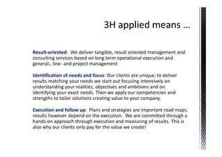 Result-oriented: We deliver tangible, result oriented management and
consulting services based on long term operational execution and
general-, line- and project management

Identification of needs and focus: Our clients are unique; to deliver
results matching your needs we start out focusing intensively on
understanding your realities, objectives and ambitions and on
identifying your exact needs. Then we apply our competencies and
strengths to tailor solutions creating value to your company.

Execution and follow up: Plans and strategies are important road maps;
results however depend on the execution. We are committed through a
hands-on approach through execution and measuring of results. This is
also why our clients only pay for the value we create!
 