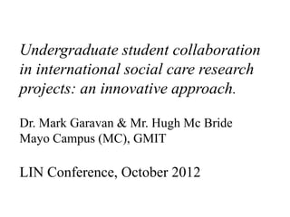 Undergraduate student collaboration
in international social care research
projects: an innovative approach.

Dr. Mark Garavan & Mr. Hugh Mc Bride
Mayo Campus (MC), GMIT

LIN Conference, October 2012
 