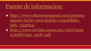 Fuente de informacion:
● http://www.ehowenespanol.com/procesa
miento-leche-vaca-tienda-comestibles-
info_253624/
● http://www.revista.unam.mx/vol.6/num
9/art87/sep_art87.pdf
 