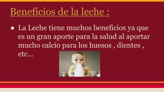Beneficios de la leche :
● La Leche tiene muchos beneficios ya que
es un gran aporte para la salud al aportar
mucho calcio para los huesos , dientes ,
etc…
 