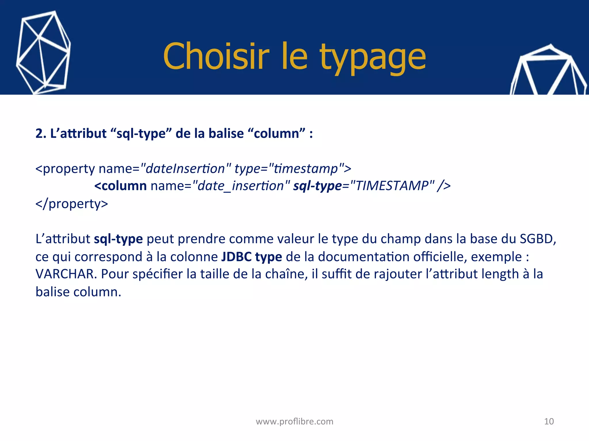 Choisir le typage
10	www.proﬂibre.com	
2.	L’aYribut	“sql-type”	de	la	balise	“column”	:		
	
<property	name="dateInser>on"	type=">mestamp">	
	<column	name="date_inser>on"	sql-type="TIMESTAMP"	/>	
</property>	
	
L’a?ribut	sql-type	peut	prendre	comme	valeur	le	type	du	champ	dans	la	base	du	SGBD,	
ce	qui	correspond	à	la	colonne	JDBC	type	de	la	documenta<on	oﬃcielle,	exemple	:	
VARCHAR.	Pour	spéciﬁer	la	taille	de	la	chaîne,	il	suﬃt	de	rajouter	l’a?ribut	length	à	la	
balise	column.	
	
	
	
	
	
	
	
	
 