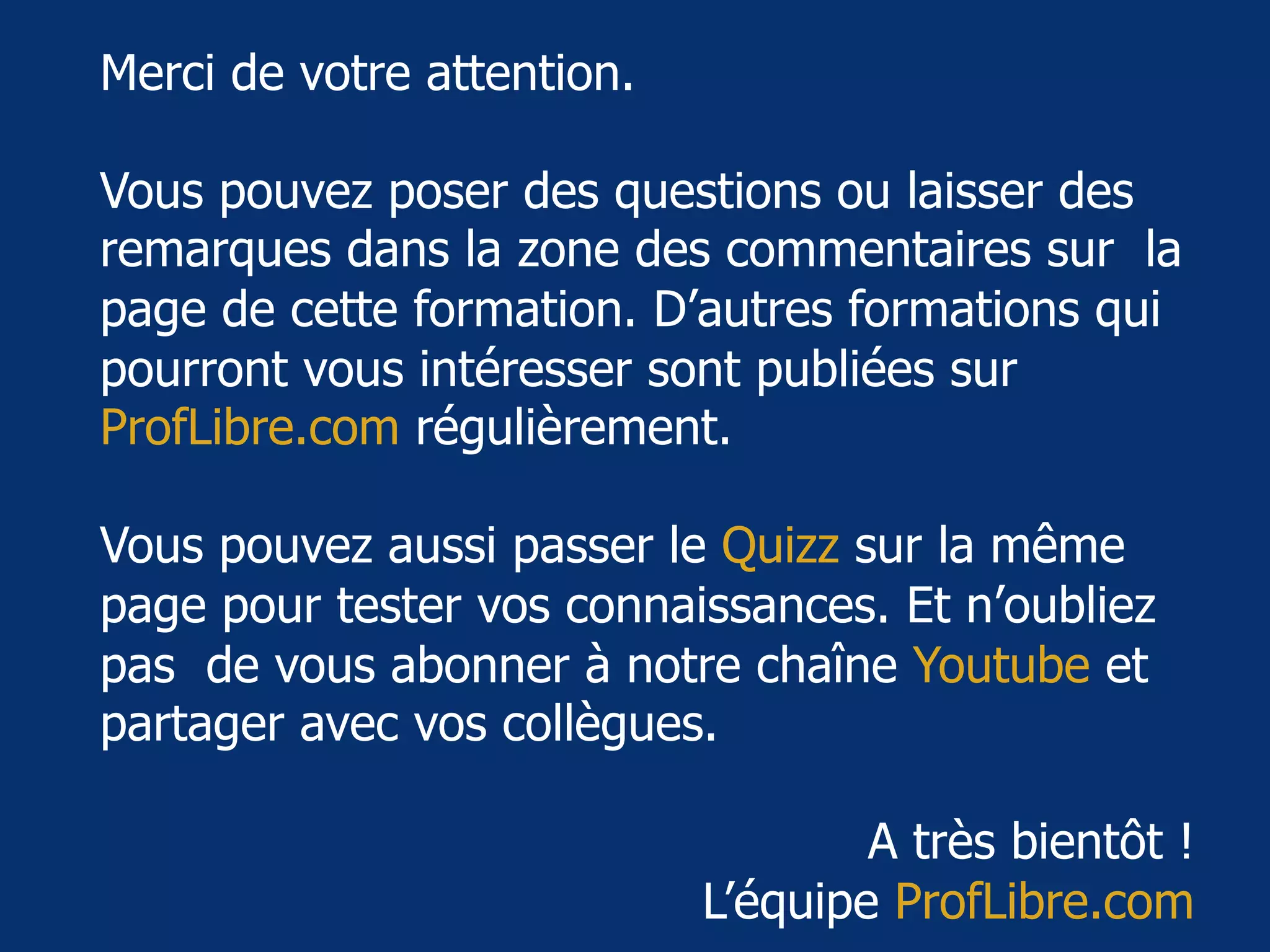 www.proﬂibre.com	 18	
Merci de votre attention.
Vous pouvez poser des questions ou laisser des
remarques dans la zone des commentaires sur la
page de cette formation. D’autres formations qui
pourront vous intéresser sont publiées sur
ProfLibre.com régulièrement.
Vous pouvez aussi passer le Quizz sur la même
page pour tester vos connaissances. Et n’oubliez
pas de vous abonner à notre chaîne Youtube et
partager avec vos collègues.
A très bientôt !
L’équipe ProfLibre.com
 