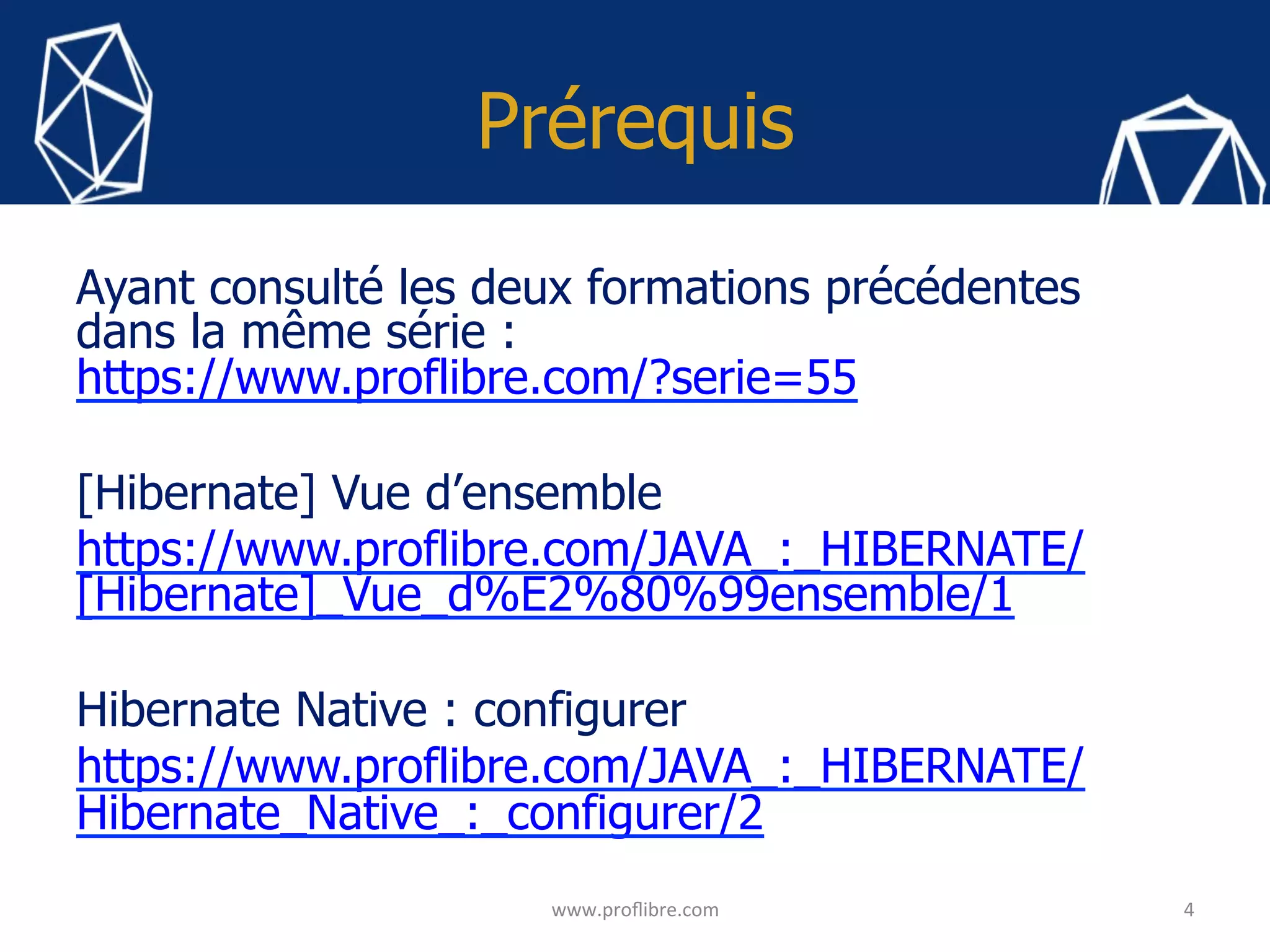 Prérequis
Ayant consulté les deux formations précédentes
dans la même série :
https://www.proflibre.com/?serie=55
[Hibernate] Vue d’ensemble
https://www.proflibre.com/JAVA_:_HIBERNATE/
[Hibernate]_Vue_d%E2%80%99ensemble/1
Hibernate Native : configurer
https://www.proflibre.com/JAVA_:_HIBERNATE/
Hibernate_Native_:_configurer/2
4	www.proﬂibre.com	
 