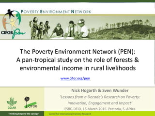 The Poverty Environment Network (PEN):
A pan-tropical study on the role of forests &
environmental income in rural livelihoods
Nick Hogarth & Sven Wunder
‘Lessons from a Decade’s Research on Poverty:
Innovation, Engagement and Impact’
ESRC-DFID, 16 March 2016. Pretoria, S. Africa
www.cifor.org/pen
 